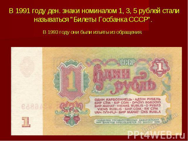 В 1991 году ден. знаки номиналом 1, 3, 5 рублей стали называться "Билеты Госбанка СССР". В 1993 году они были изъяты из обращения.