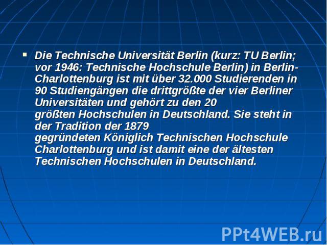 Die Technische Universität Berlin (kurz: TU Berlin; vor 1946: Technische Hochschule Berlin) in Berlin-Charlottenburg ist mit über 32.000 Studierenden in 90 Studiengängen die drittgrößte der vier Berliner …