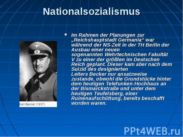 Nationalsozialismus Im Rahmen der Planungen zur „Reichshauptstadt Germania“ war während der NS-Zeit in der TH Berlin der Ausbau einer neuen sogenannten Wehrtechnischen Fakultät V zu einer der größten im Deutschen Reich geplant. D…