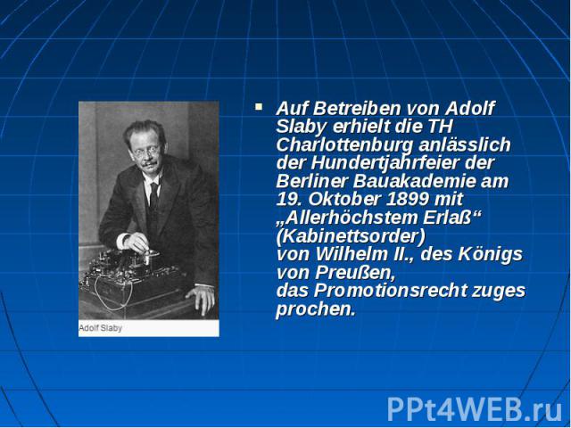 Auf Betreiben von Adolf Slaby erhielt die TH Charlottenburg anlässlich der Hundertjahrfeier der Berliner Bauakademie am 19. Oktober 1899 mit „Allerhöchstem Erlaß“ (Kabinettsorder) von Wilhelm II., des Königs von Preußen, das…