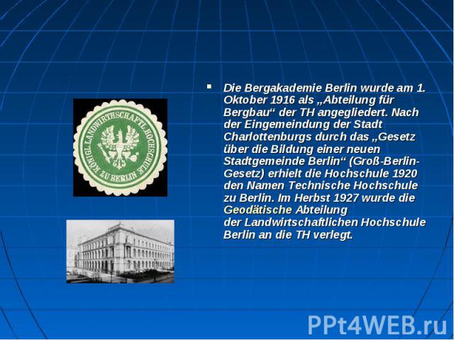 Die Bergakademie Berlin wurde am 1. Oktober 1916 als „Abteilung für Bergbau“ der TH angegliedert. Nach der Eingemeindung der Stadt Charlottenburgs durch das „Gesetz über die Bildung einer neuen Stadtgemeinde Berlin“ (Groß-Berlin-Gesetz) er…