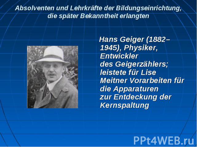 Absolventen und Lehrkräfte der Bildungseinrichtung, die später Bekanntheit erlangten Hans Geiger (1882–1945), Physiker, Entwickler des Geigerzählers; leistete für Lise Meitner Vorarbeiten für die Apparaturen zur Entdeckung d…