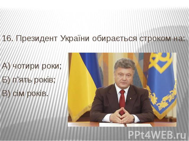 16. Президент України обирається строком на: А) чотири роки; Б) п’ять років; В) сім років.