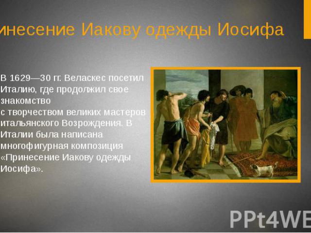 Принесение Иакову одежды ИосифаВ 1629—30 гг. Веласкес посетил Италию, где продолжил свое знакомство с творчеством великих мастеров итальянского Возрождения. В Италии была написана многофигурная композиция «Принесение Иакову одежды Иосифа».