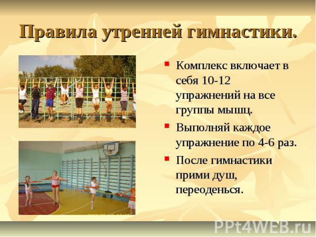 Правила утренней гимнастики.Комплекс включает в себя 10-12 упражнений на все группы мышц.Выполняй каждое упражнение по 4-6 раз.После гимнастики прими душ, переоденься.