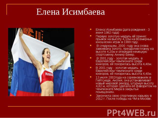 Елена Исимбаева (дата рождения - 3 июня 1982 года)Елена Исимбаева (дата рождения - 3 июня 1982 года)Первую золотую медаль ей принес прыжок на высоту 4,10м на Всемирных юношеских играх в 1999 году. В следующем, 2000 году она снова завоевала золото, п…
