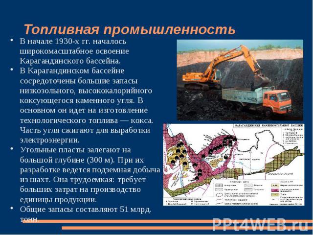 Топливная промышленность В начале 1930-х гг. началось широкомасштабное освоение Карагандинского бассейна. В Карагандинском бассейне сосредоточены большие запасы низкозольного, высококалорийного коксующегося каменного угля. В основном он идет на изго…