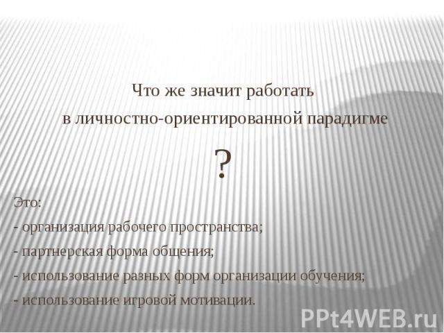 Что же значит работать в личностно-ориентированной парадигме ? Это: - организация рабочего пространства; - партнерская форма общения; - использование разных форм организации обучения; - использование игровой мотивации.