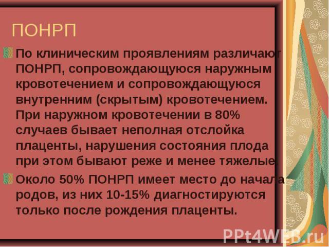 По клиническим проявлениям различают ПОНРП, сопровождающуюся наружным кровотечением и сопровождающуюся внутренним (скрытым) кровотечением. При наружном кровотечении в 80% случаев бывает неполная отслойка плаценты, нарушения состояния плода при этом …