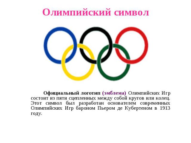 Олимпийский символ Официальный логотип (эмблема) Олимпийских Игр состоит из пяти сцепленных между собой кругов или колец. Этот символ был разработан основателем современных Олимпийских Игр бароном Пьером де Кубертеном в 1913 году.