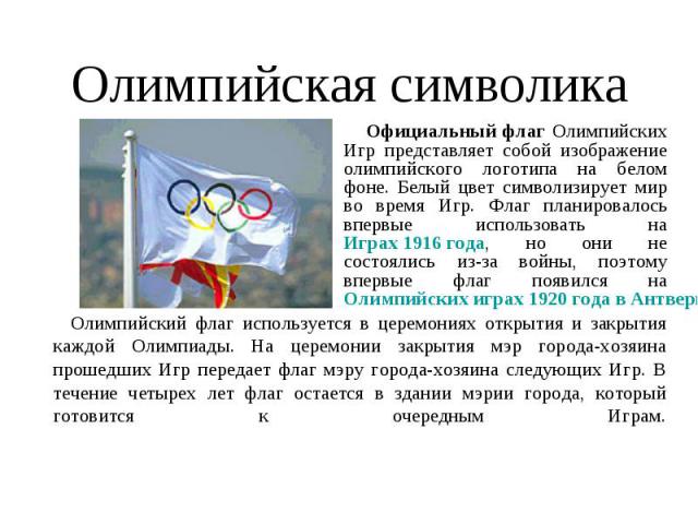 Олимпийская символика Официальный флаг Олимпийских Игр представляет собой изображение олимпийского логотипа на белом фоне. Белый цвет символизирует мир во время Игр. Флаг планировалось впервые использовать на Играх 1916 года, но они не состоялись из…