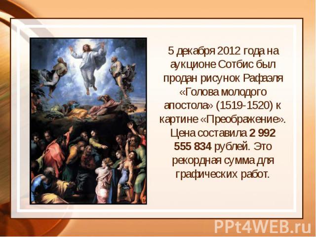 5 декабря 2012 года на аукционе Сотбис был продан рисунок Рафаэля «Голова молодого апостола» (1519-1520) к картине «Преображение». Цена составила 2 992 555 834 рублей. Это рекордная сумма для графических работ. 5 декабря 2012 года на аукци…
