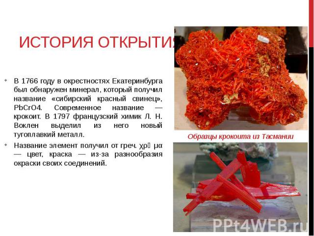 ИСТОРИЯ ОТКРЫТИЯ В 1766 году в окрестностях Екатеринбурга был обнаружен минерал, который получил название «сибирский красный свинец», PbCrO4. Современное название — крокоит. В 1797 французский химик Л. Н. Воклен выделил из него новый тугоплавкий мет…