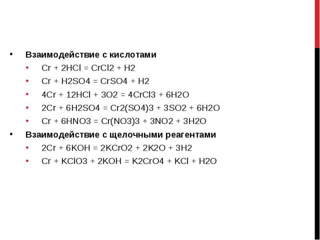 Взаимодействие с кислотами Взаимодействие с кислотами Cr + 2HCl = CrCl2 + H2 Cr + H2SO4 = CrSO4 + H2 4Cr + 12HCl + 3O2 = 4CrCl3 + 6H2O 2Cr + 6H2SO4 = Cr2(SO4)3 + 3SO2 + 6H2O Cr + 6HNO3 = Cr(NO3)3 + 3NO2 + 3H2O Взаимодействие с щелочными реагентами 2…