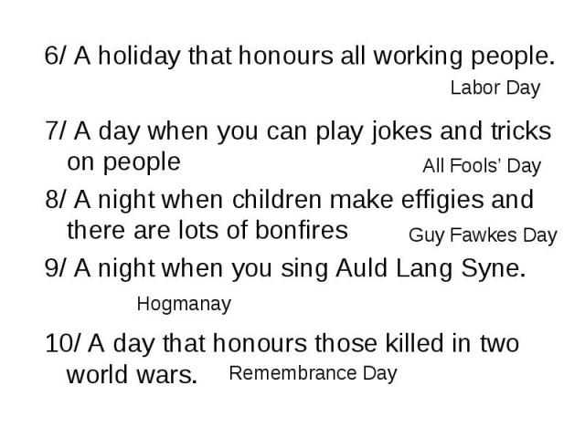 6/ A holiday that honours all working people. 6/ A holiday that honours all working people. 7/ A day when you can play jokes and tricks on people 8/ A night when children make effigies and there are lots of bonfires 9/ A night when you sing Auld Lan…