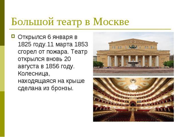 Большой театр в Москве Открылся 6 января в 1825 году.11 марта 1853 сгорел от пожара. Театр открылся вновь 20 августа в 1856 году. Колесница, находящаяся на крыше сделана из бронзы.