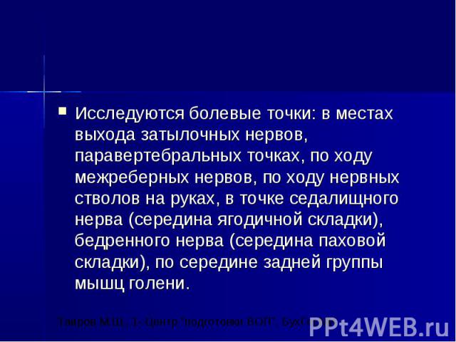 Исследуются болевые точки: в местах выхода затылочных нервов, паравертебральных точках, по ходу межреберных нервов, по ходу нервных стволов на руках, в точке седалищного нерва (середина ягодичной складки), бедренного нерва (середина паховой складки)…