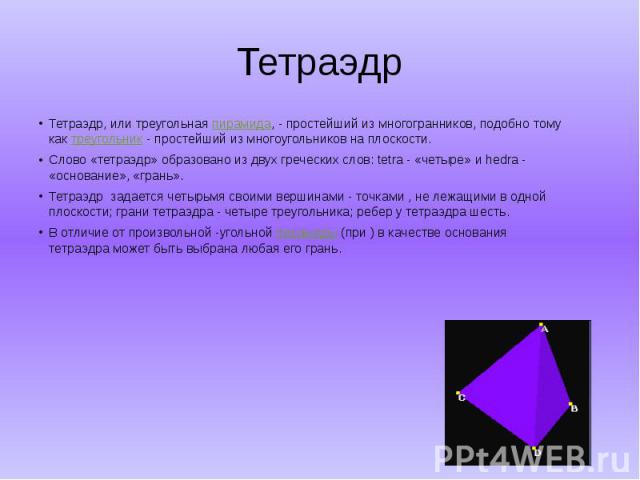 Тетраэдр Тетраэдр, или треугольная пирамида, - простейший из многогранников, подобно тому как треугольник - простейший из многоугольников на плоскости. Слово «тетраэдр» образовано из двух греческих слов: tetra - «четыре» и hedra - «ос…