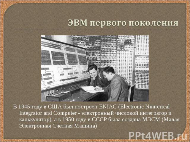 В 1945 году в США был построен ENIAC (Electronic Numerical Integrator and Computer - электронный числовой интегратор и калькулятор), а в 1950 году в СССР была создана МЭСМ (Малая Электронная Счетная Машина) В 1945 году в США был построен ENIAC (Elec…