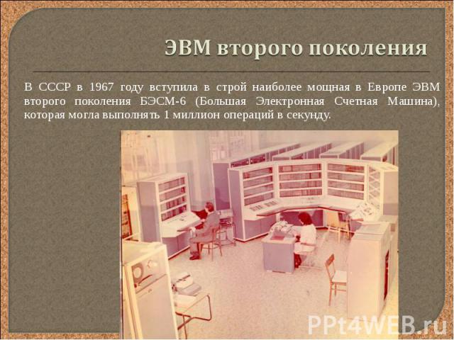 В СССР в 1967 году вступила в строй наиболее мощная в Европе ЭВМ второго поколения БЭСМ-6 (Большая Электронная Счетная Машина), которая могла выполнять 1 миллион операций в секунду. В СССР в 1967 году вступила в строй наиболее мощная в Европе ЭВМ вт…