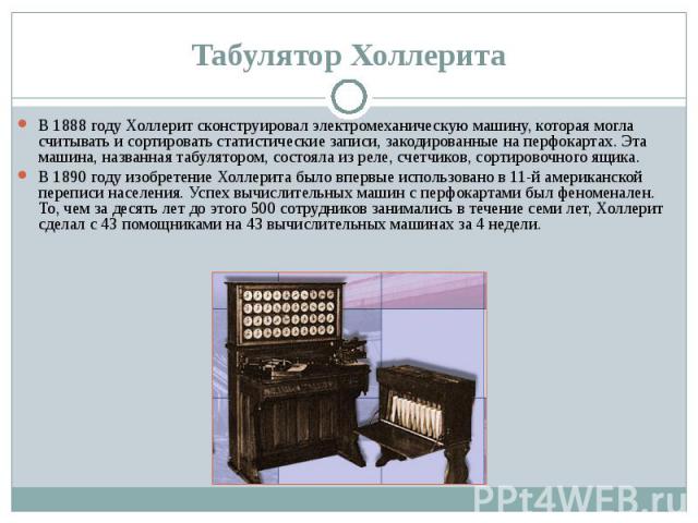 В 1888 году Холлерит сконструировал электромеханическую машину, которая могла считывать и сортировать статистические записи, закодированные на перфокартах. Эта машина, названная табулятором, состояла из реле, счетчиков, сортировочного ящика. В 1888 …