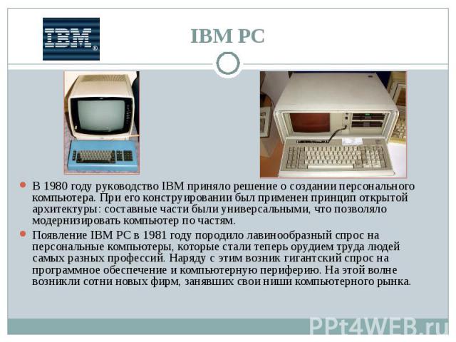 В 1980 году руководство IBM приняло решение о создании персонального компьютера. При его конструировании был применен принцип открытой архитектуры: составные части были универсальными, что позволяло модернизировать компьютер по частям. В 1980 году р…