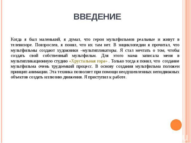 ВВЕДЕНИЕ Когда я был маленький, я думал, что герои мультфильмов реальные и живут в телевизоре. Повзрослев, я понял, что их там нет. В энциклопедии я прочитал, что мультфильмы создают художники –мультипликаторы. Я стал мечтать о том, чтобы создать св…