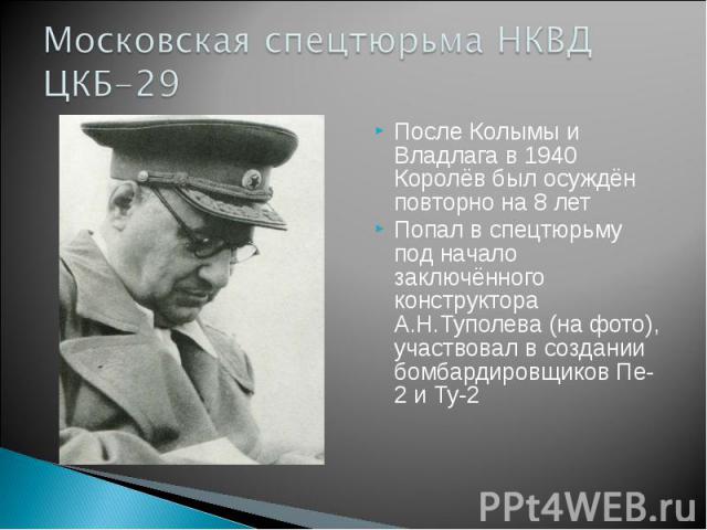 После Колымы и Владлага в 1940 Королёв был осуждён повторно на 8 лет Попал в спецтюрьму под начало заключённого конструктора А.Н.Туполева (на фото), участвовал в создании бомбардировщиков Пе-2 и Ту-2