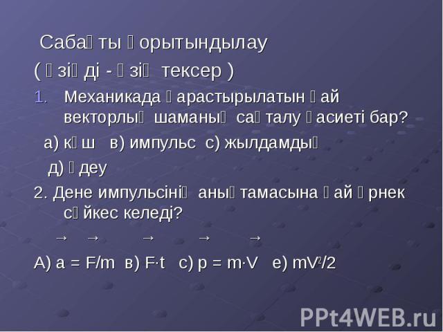 Сабақты қорытындылау Сабақты қорытындылау ( өзіңді - өзің тексер ) Механикада қарастырылатын қай векторлық шаманың сақталу қасиеті бар? а) күш в) импульс с) жылдамдық д) үдеу 2. Дене импульсінің анықтамасына қай өрнек сәйкес келеді? → → → → → А) а =…