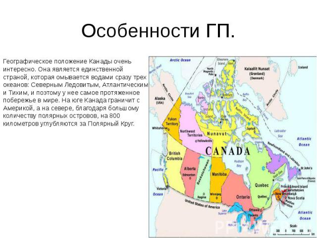 Особенности ГП. Географическое положение Канады очень интересно. Она является единственной страной, которая омывается водами сразу трех океанов: Северным Ледовитым, Атлантическим и Тихим, и поэтому у нее самое протяженное побережье в мире. На юге Ка…