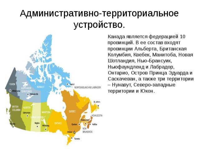 Административно-территориальное устройство. Канада является федерацией 10 провинций. В ее состав входят провинции Альберта, Британская Колумбия, Квебек, Манитоба, Новая Шотландия, Нью-Брансуик, Ньюфаундленд и Лабрадор, Онтарио, Остров Принца Эдуарда…