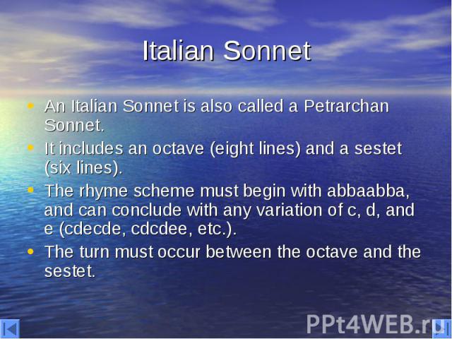 Italian Sonnet An Italian Sonnet is also called a Petrarchan Sonnet. It includes an octave (eight lines) and a sestet (six lines). The rhyme scheme must begin with abbaabba, and can conclude with any variation of c, d, and e (cdecde, cdcdee, etc.). …