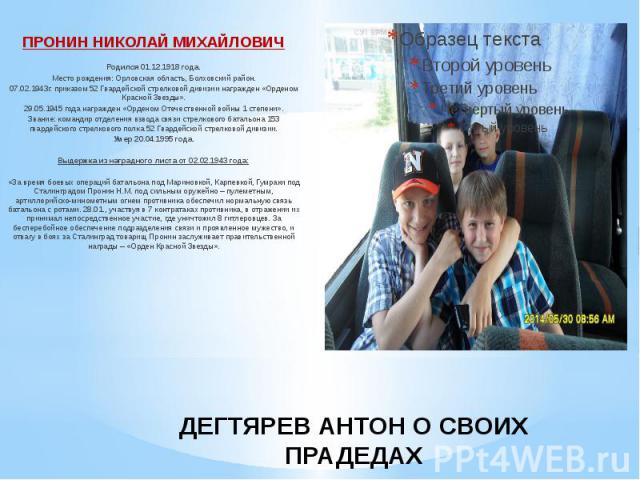 ДЕГТЯРЕВ АНТОН О СВОИХ ПРАДЕДАХ ПРОНИН НИКОЛАЙ МИХАЙЛОВИЧ Родился 01.12.1918 года. Место рождения: Орловская область, Болховский район. 07.02.1943г. приказом 52 Гвардейской стрелковой дивизии награжден «Орденом Красной Звезды». 29.05.1945 года награ…
