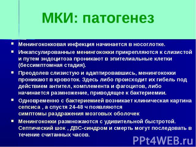 МКИ: патогенезМенингококковая инфекция начинается в носоглотке.Инкапсулированные менингококки прикрепляются к слизистой и путем эндоцитоза проникают в эпителиальные клетки (бессимптомная стадия).Преодолев слизистую и адаптировавшись, менингококки пр…