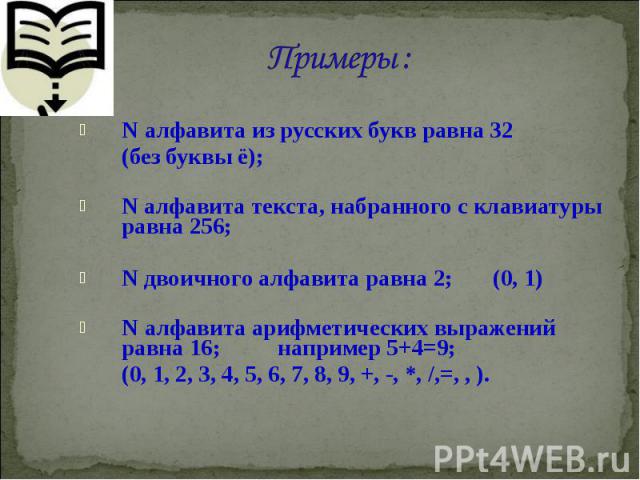 N алфавита из русских букв равна 32 N алфавита из русских букв равна 32 (без буквы ё); N алфавита текста, набранного с клавиатуры равна 256; N двоичного алфавита равна 2; (0, 1) N алфавита арифметических выражений равна 16; например 5+4=9; (0, 1, 2,…