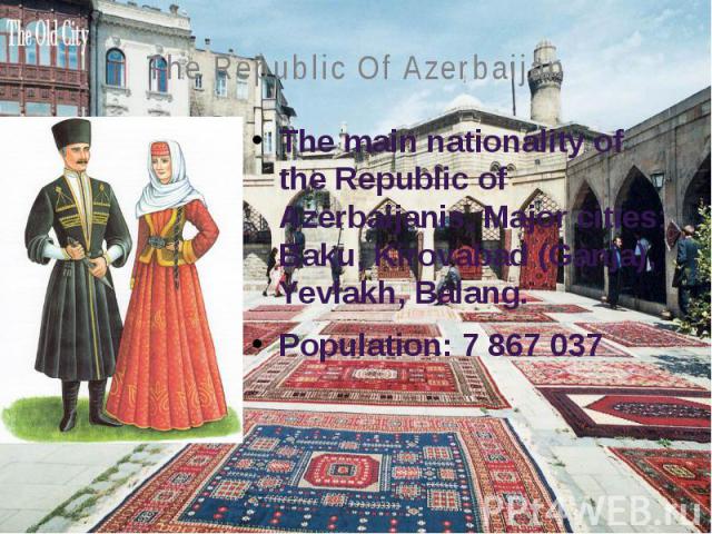 The Republic Of Azerbaijan The main nationality of the Republic of Azerbaijanis, Major cities: Baku, Kirovabad (Ganja), Yevlakh, Balang. Population: 7 867 037