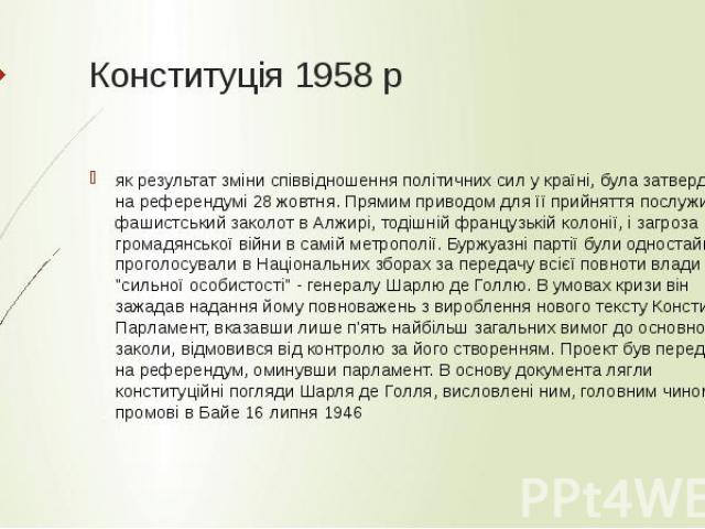 Конституція 1958 р як результат зміни співвідношення політичних сил у країні, була затверджена на референдумі 28 жовтня. Прямим приводом для її прийняття послужив фашистський заколот в Алжирі, тодішній французькій колонії, і загроза громадянської ві…