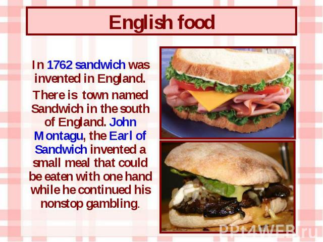 In 1762 sandwich was invented in England. In 1762 sandwich was invented in England. There is town named Sandwich in the south of England. John Montagu, the Earl of Sandwich invented a small meal that could be eaten with one hand while he continued h…