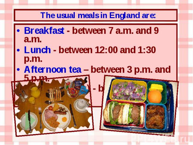 Breakfast - between 7 a.m. and 9 a.m. Breakfast - between 7 a.m. and 9 a.m. Lunch - between 12:00 and 1:30 p.m. Afternoon tea – between 3 p.m. and 5 p.m. Dinner (supper) - between 6 p.m. and 8 p.m.