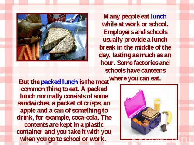 But the packed lunch is the most common thing to eat. A packed lunch normally consists of some sandwiches, a packet of crisps, an apple and a can of something to drink, for example, coca-cola. The contents are kept in a plastic container and you tak…