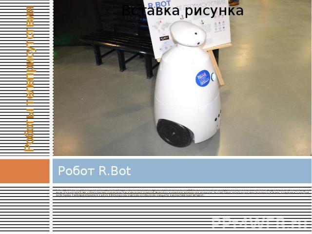 Робот R.Bot Робот R.Bot - настоящий помощник человека, способный наделить своего хозяина невиданными ранее возможностями. R.Bot позволяет пользователю удаленно присутствовать в любом месте, видеть и слышать, что происходит в месте, где находится R.B…
