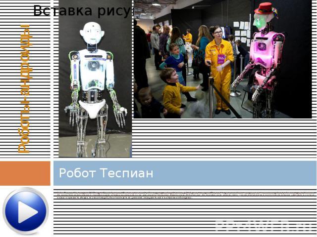 Робот Теспиан Робот Теспиан был создан в 2005 году в Великобритании. Это интерактивный робот-андроид, любящий и умеющий общаться с людьми. Теспиан – один из наиболее «продвинутых» человекоподобных роботов на данный момент. Он полностью интерактивен …