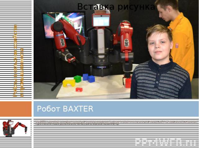 Робот BAXTER Робот BAXTER - это первый робот из разрабатываемого семейства доступных и интеллектуальных роботов, которые способны выполнять простые производственные задачи. Baxter – это представитель будущего поколения промышленных роботов. Бакстера…