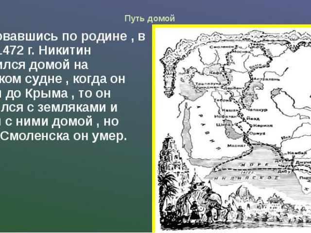 Путь домой Истосковавшись по родине , в начале1472 г. Никитин отправился домой на маленьком судне , когда он доплыл до Крыма , то он встретился с земляками и поплыл с ними домой , но вблизи Смоленска он умер.