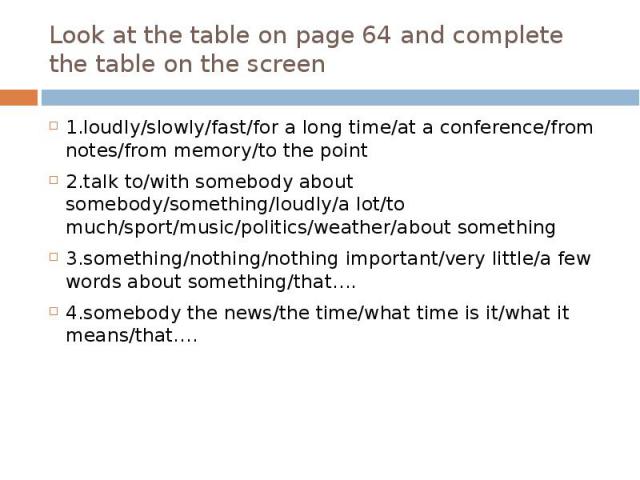 Look at the table on page 64 and complete the table on the screen 1.loudly/slowly/fast/for a long time/at a conference/from notes/from memory/to the point 2.talk to/with somebody about somebody/something/loudly/a lot/to much/sport/music/politics/wea…