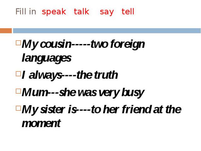 Fill in speak talk say tell My cousin-----two foreign languages I always----the truth Mum---she was very busy My sister is----to her friend at the moment