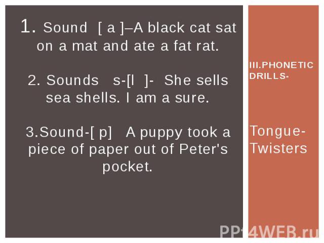 1. Sound [ a ]–A black cat sat on a mat and ate a fat rat. 2. Sounds s-[l ]- She sells sea shells. I am a sure. 3.Sound-[ p] A puppy took a piece of paper out of Peter's pocket. III.PHONETIC DRILLS- Tongue-Twisters