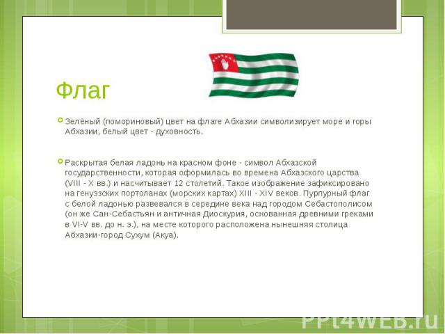 Флаг Зелёный (помориновый) цвет на флаге Абхазии символизирует море и горы Абхазии, белый цвет - духовность.Раскрытая белая ладонь на красном фоне - символ Абхазской государственности, которая оформилась во времена Абхазского царства (VIII - X вв.) …