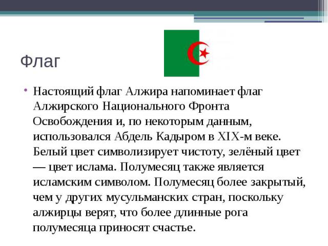 Флаг Настоящий флаг Алжира напоминает флаг Алжирского Национального Фронта Освобождения и, по некоторым данным, использовался Абдель Кадыром в XIX-м веке. Белый цвет символизирует чистоту, зелёный цвет — цвет ислама. Полумесяц также является исламск…