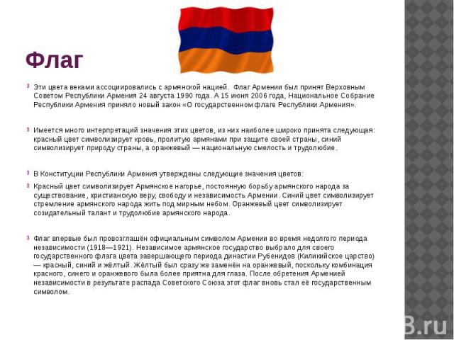 ФлагЭти цвета веками ассоциировались с армянской нацией. Флаг Армении был принят Верховным Советом Республики Армения 24 августа 1990 года. А 15 июня 2006 года, Национальное Собрание Республики Армения приняло новый закон «О государственном флаге Ре…